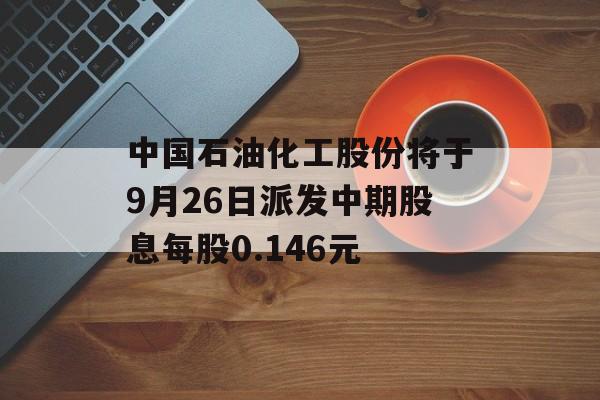 中国石油化工股份将于9月26日派发中期股息每股0.146元 中国石油化工股份将于9月26日派发中期股息每股0.146元