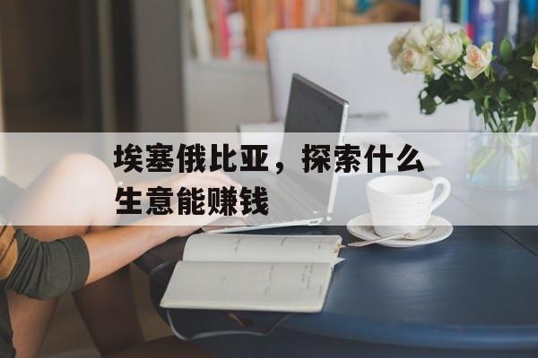 埃塞俄比亚,探索什么生意能赚钱 埃塞俄比亚,探索什么生意能赚钱