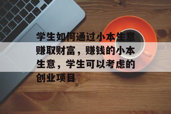 学生如何通过小本生意赚取财富,赚钱的小本生意,学生可以考虑的创业项目 学生如何通过小本生意赚取财富,赚钱的小本生意,学生可以考虑的创业项目