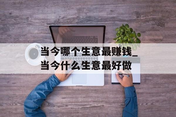 当今哪个生意最赚钱_当今什么生意最好做 当今哪个生意最赚钱_当今什么生意最好做
