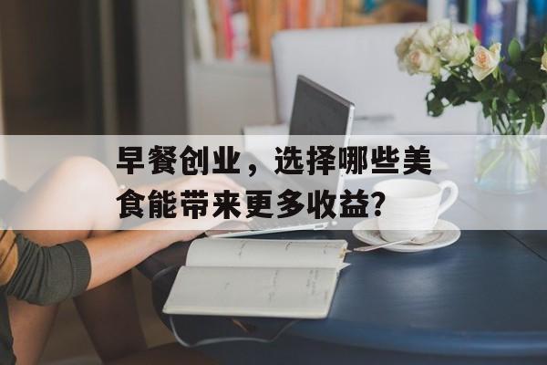 早餐创业,选择哪些美食能带来更多收益? 早餐创业,选择哪些美食能带来更多收益?