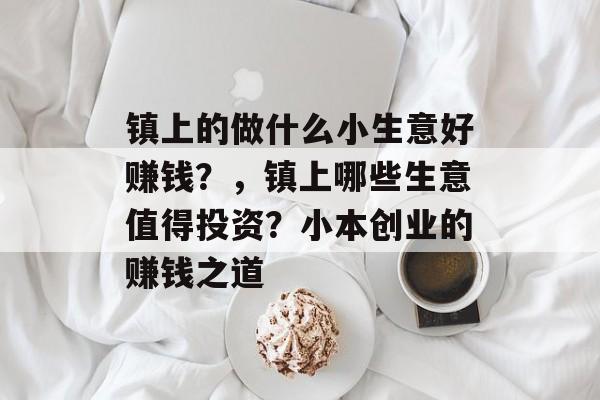 镇上的做什么小生意好赚钱?,镇上哪些生意值得投资?小本创业的赚钱之道 镇上的做什么小生意好赚钱?,镇上哪些生意值得投资?小本创业的赚钱之道