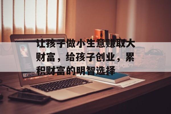 让孩子做小生意赚取大财富,给孩子创业,累积财富的明智选择 让孩子做小生意赚取大财富,给孩子创业,累积财富的明智选择