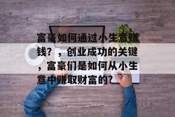 富豪如何通过小生意赚钱?,创业成功的关键,富豪们是如何从小生意中赚取财富的? 富豪如何通过小生意赚钱?,创业成功的关键,富豪们是如何从小生意中赚取财富的?
