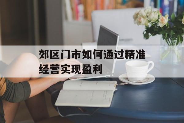 郊区门市如何通过精准经营实现盈利 郊区门市如何通过精准经营实现盈利