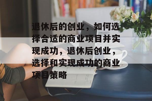 退休后的创业,如何选择合适的商业项目并实现成功,退休后创业,选择和实现成功的商业项目策略 退休后的创业,如何选择合适的商业项目并实现成功,退休后创业,选择和实现成功的商业项目策略
