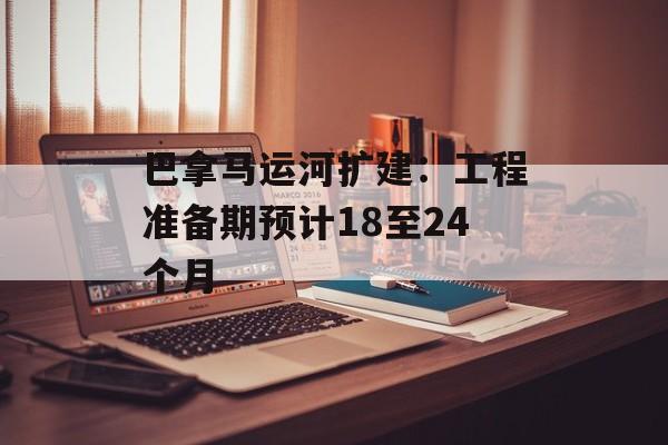 巴拿马运河扩建:工程准备期预计18至24个月 巴拿马运河扩建:工程准备期预计18至24个月