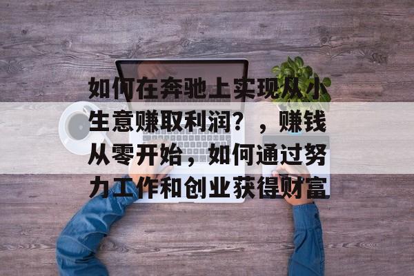如何在奔驰上实现从小生意赚取利润?,赚钱从零开始,如何通过努力工作和创业获得财富 如何在奔驰上实现从小生意赚取利润?,赚钱从零开始,如何通过努力工作和创业获得财富