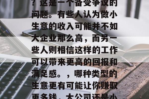 做小生意的人赚钱多吗?这是一个备受争议的问题。有些人认为做小生意的收入可能并不如大企业那么高,而另一些人则相信这样的工作可以带来更高的回报和满足感。,哪种类型的生意更有可能让你赚取更多钱,大公司还是小企业? 做小生意的人赚钱多吗?这是一个备受争议的问题。有些人认为做小生意的收入可能并不如大企业那么高,而另一些人则相信这样的工作可以带来更高的回报和满足感。,哪种类型的生意更有可能让你赚取更多钱,大公司还是小企业?