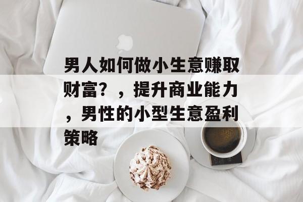 男人如何做小生意赚取财富?,提升商业能力,男性的小型生意盈利策略 男人如何做小生意赚取财富?,提升商业能力,男性的小型生意盈利策略