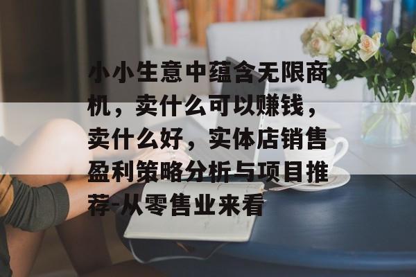 小小生意中蕴含无限商机,卖什么可以赚钱,卖什么好,实体店销售盈利策略分析与项目推荐-从零售业来看 小小生意中蕴含无限商机,卖什么可以赚钱,卖什么好,实体店销售盈利策略分析与项目推荐-从零售业来看
