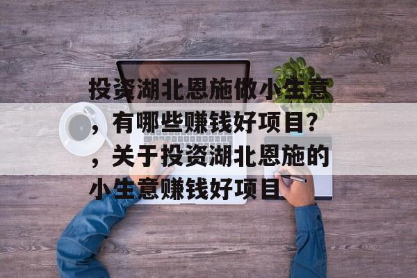 投资湖北恩施做小生意,有哪些赚钱好项目?,关于投资湖北恩施的小生意赚钱好项目 投资湖北恩施做小生意,有哪些赚钱好项目?,关于投资湖北恩施的小生意赚钱好项目