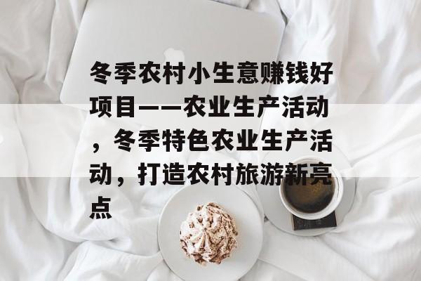 冬季农村小生意赚钱好项目——农业生产活动,冬季特色农业生产活动,打造农村旅游新亮点 冬季农村小生意赚钱好项目——农业生产活动,冬季特色农业生产活动,打造农村旅游新亮点