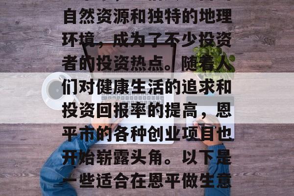 恩平,一座位于广东省中南部的温泉城市——恩平市,凭借其丰富的自然资源和独特的地理环境,成为了不少投资者的投资热点。随着人们对健康生活的追求和投资回报率的提高,恩平市的各种创业项目也开始崭露头角。以下是一些适合在恩平做生意的小生意推荐。,恩平温泉水业,创业项目的热门选择 恩平,一座位于广东省中南部的温泉城市——恩平市,凭借其丰富的自然资源和独特的地理环境,成为了不少投资者的投资热点。随着人们对健康生活的追求和投资回报率的提高,恩平市的各种创业项目也开始崭露头角。以下是一些适合在恩平做生意的小生意推荐。,恩平温泉水业,创业项目的热门选择