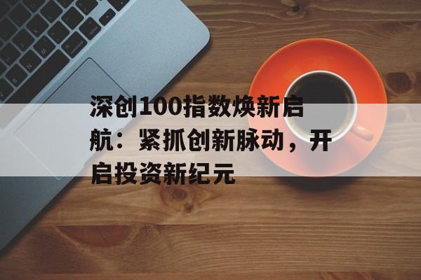 深创100指数焕新启航:紧抓创新脉动,开启投资新纪元 深创100指数焕新启航:紧抓创新脉动,开启投资新纪元