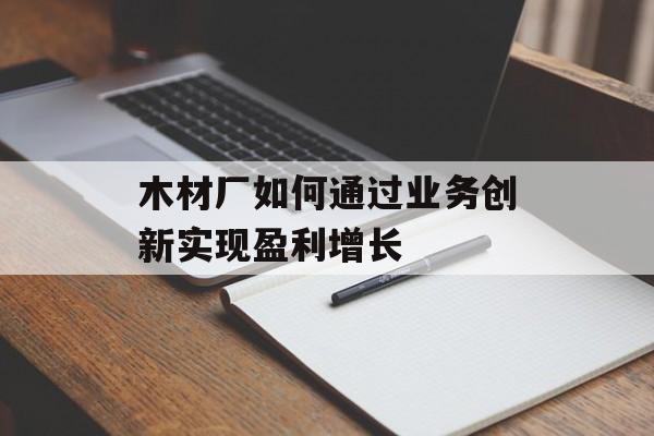 木材厂如何通过业务创新实现盈利增长 木材厂如何通过业务创新实现盈利增长