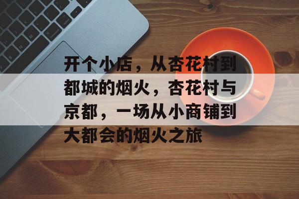 开个小店,从杏花村到都城的烟火,杏花村与京都,一场从小商铺到大都会的烟火之旅 开个小店,从杏花村到都城的烟火,杏花村与京都,一场从小商铺到大都会的烟火之旅