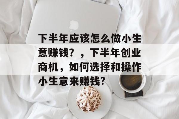 下半年应该怎么做小生意赚钱?,下半年创业商机,如何选择和操作小生意来赚钱? 下半年应该怎么做小生意赚钱?,下半年创业商机,如何选择和操作小生意来赚钱?