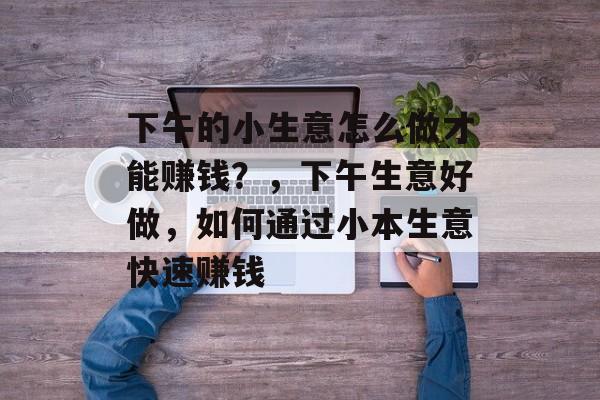 下午的小生意怎么做才能赚钱?,下午生意好做,如何通过小本生意快速赚钱 下午的小生意怎么做才能赚钱?,下午生意好做,如何通过小本生意快速赚钱