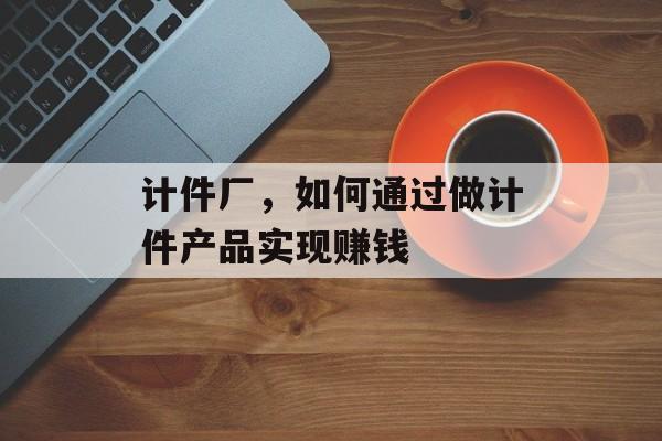 计件厂,如何通过做计件产品实现赚钱 计件厂,如何通过做计件产品实现赚钱