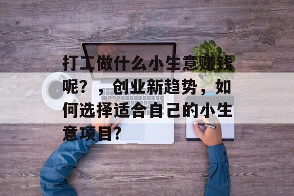 打工做什么小生意赚钱呢?,创业新趋势,如何选择适合自己的小生意项目? 打工做什么小生意赚钱呢?,创业新趋势,如何选择适合自己的小生意项目?