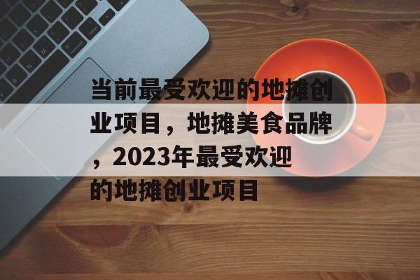 当前最受欢迎的地摊创业项目，地摊美食品牌，2023年最受欢迎的地摊创业项目