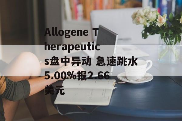 Allogene Therapeutics盘中异动 急速跳水5.00%报2.66美元 Allogene Therapeutics盘中异动 急速跳水5.00%报2.66美元