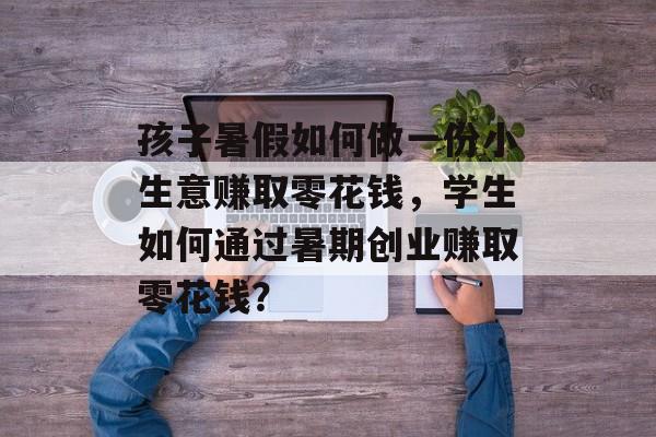 孩子暑假如何做一份小生意赚取零花钱,学生如何通过暑期创业赚取零花钱? 孩子暑假如何做一份小生意赚取零花钱,学生如何通过暑期创业赚取零花钱?