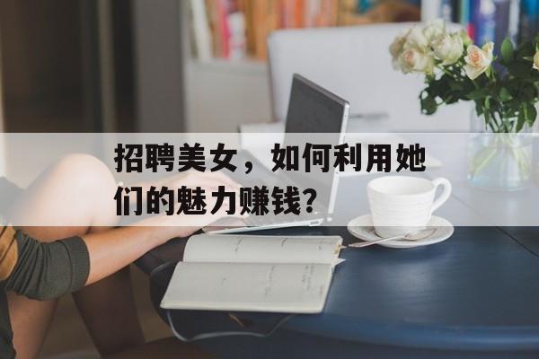 招聘美女,如何利用她们的魅力赚钱? 招聘美女,如何利用她们的魅力赚钱?