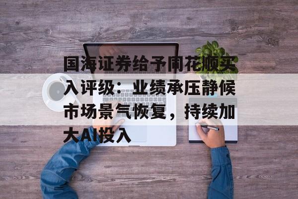 国海证券给予同花顺买入评级：业绩承压静候市场景气恢复，持续加大AI投入