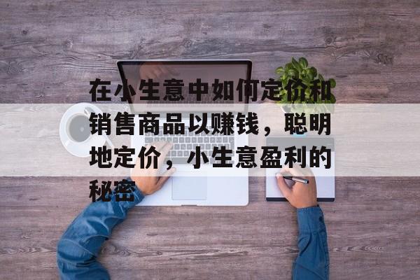 在小生意中如何定价和销售商品以赚钱,聪明地定价,小生意盈利的秘密 在小生意中如何定价和销售商品以赚钱,聪明地定价,小生意盈利的秘密