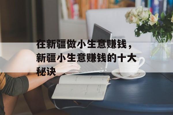 在新疆做小生意赚钱，新疆小生意赚钱的十大秘诀
