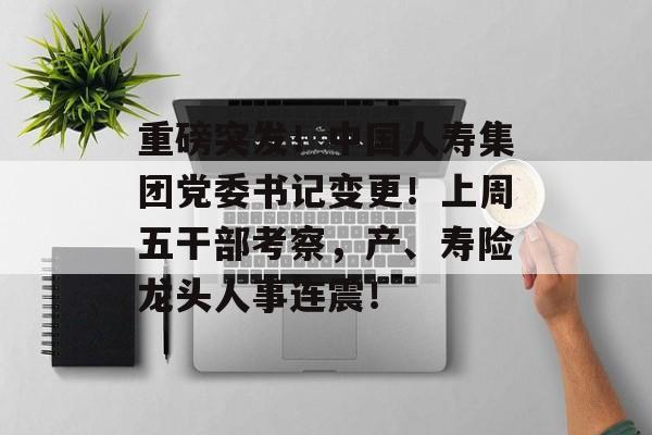重磅突发!中国人寿集团党委书记变更!上周五干部考察,产、寿险龙头人事连震! 重磅突发!中国人寿集团党委书记变更!上周五干部考察,产、寿险龙头人事连震!