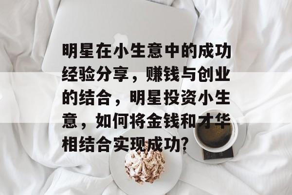 明星在小生意中的成功经验分享,赚钱与创业的结合,明星投资小生意,如何将金钱和才华相结合实现成功? 明星在小生意中的成功经验分享,赚钱与创业的结合,明星投资小生意,如何将金钱和才华相结合实现成功?