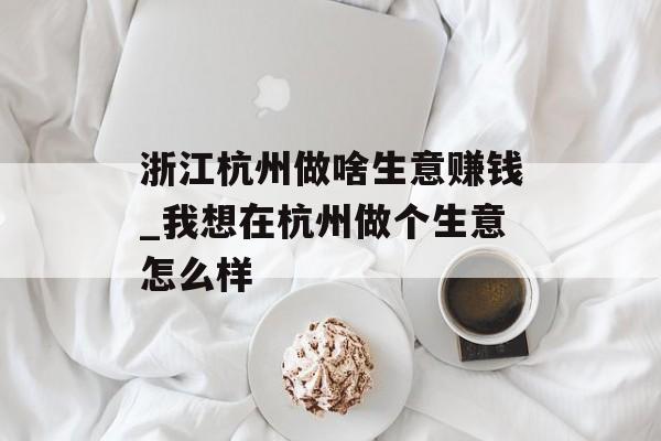 浙江杭州做啥生意赚钱_我想在杭州做个生意怎么样 浙江杭州做啥生意赚钱_我想在杭州做个生意怎么样