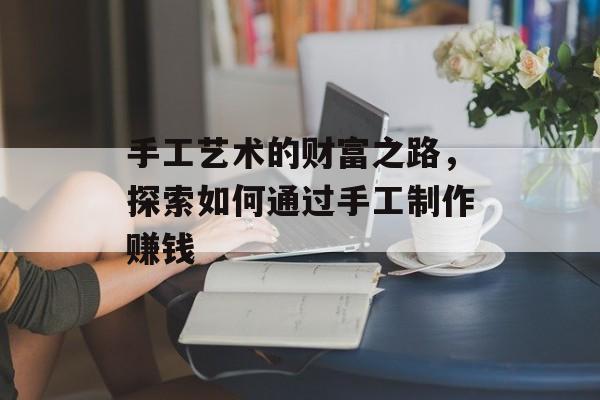 手工艺术的财富之路,探索如何通过手工制作赚钱 手工艺术的财富之路,探索如何通过手工制作赚钱