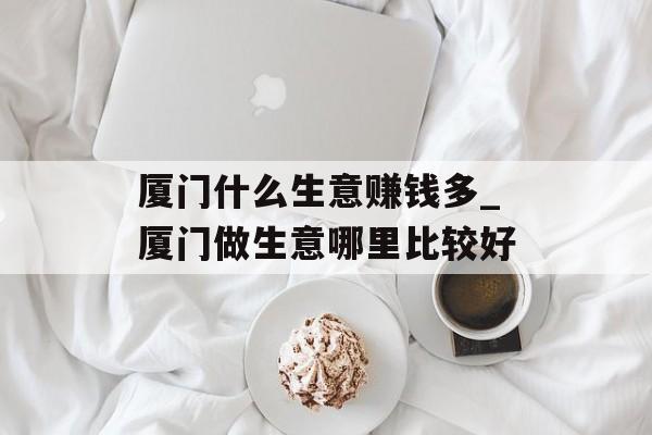 厦门什么生意赚钱多_厦门做生意哪里比较好 厦门什么生意赚钱多_厦门做生意哪里比较好