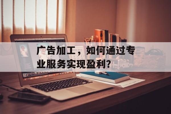 广告加工，如何通过专业服务实现盈利？