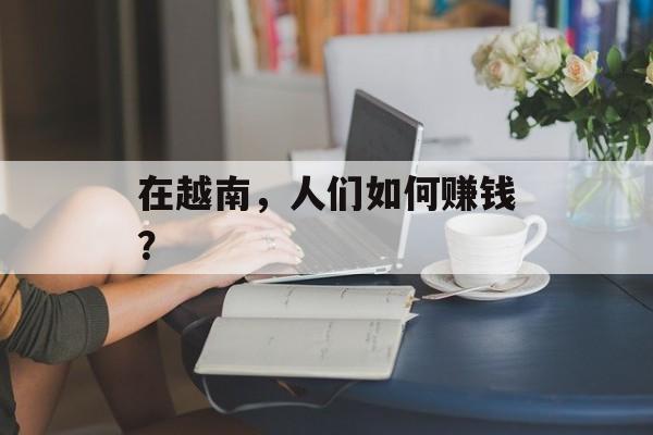 在越南,人们如何赚钱? 在越南,人们如何赚钱?