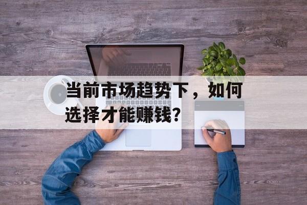 当前市场趋势下,如何选择才能赚钱? 当前市场趋势下,如何选择才能赚钱?