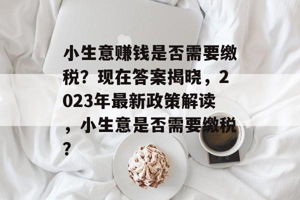 小生意赚钱是否需要缴税?现在答案揭晓,2023年最新政策解读,小生意是否需要缴税? 小生意赚钱是否需要缴税?现在答案揭晓,2023年最新政策解读,小生意是否需要缴税?