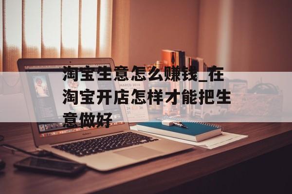 淘宝生意怎么赚钱_在淘宝开店怎样才能把生意做好 淘宝生意怎么赚钱_在淘宝开店怎样才能把生意做好