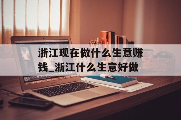浙江现在做什么生意赚钱_浙江什么生意好做 浙江现在做什么生意赚钱_浙江什么生意好做