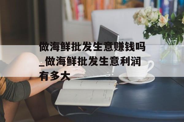做海鲜批发生意赚钱吗_做海鲜批发生意利润有多大 做海鲜批发生意赚钱吗_做海鲜批发生意利润有多大