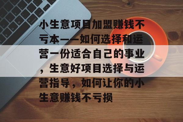 小生意项目加盟赚钱不亏本——如何选择和运营一份适合自己的事业,生意好项目选择与运营指导,如何让你的小生意赚钱不亏损 小生意项目加盟赚钱不亏本——如何选择和运营一份适合自己的事业,生意好项目选择与运营指导,如何让你的小生意赚钱不亏损