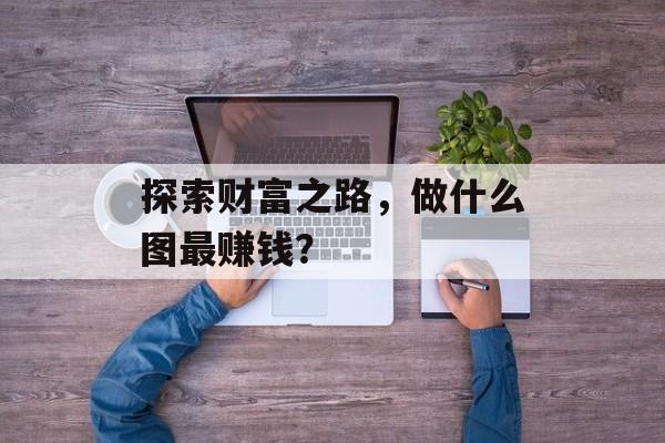 探索财富之路,做什么图最赚钱? 探索财富之路,做什么图最赚钱?