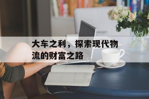 大车之利,探索现代物流的财富之路 大车之利,探索现代物流的财富之路