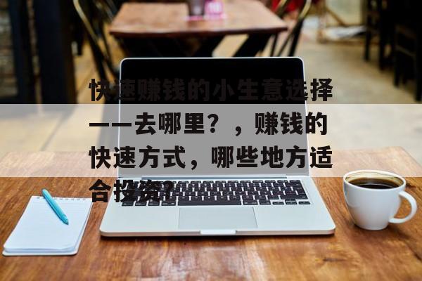 快速赚钱的小生意选择——去哪里?,赚钱的快速方式,哪些地方适合投资? 快速赚钱的小生意选择——去哪里?,赚钱的快速方式,哪些地方适合投资?