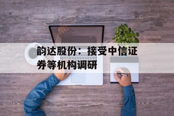 韵达股份:接受中信证券等机构调研 韵达股份:接受中信证券等机构调研