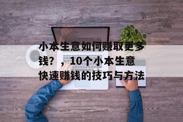 小本生意如何赚取更多钱?,10个小本生意快速赚钱的技巧与方法 小本生意如何赚取更多钱?,10个小本生意快速赚钱的技巧与方法